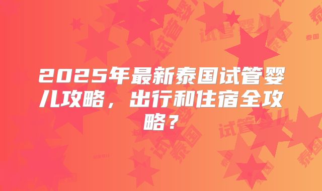 2025年最新泰国试管婴儿攻略，出行和住宿全攻略？