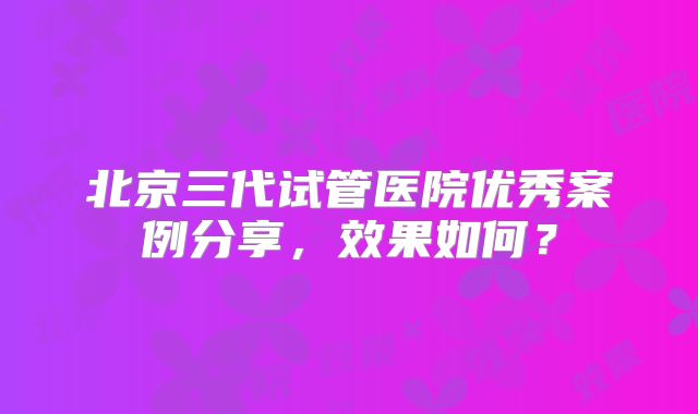 北京三代试管医院优秀案例分享，效果如何？