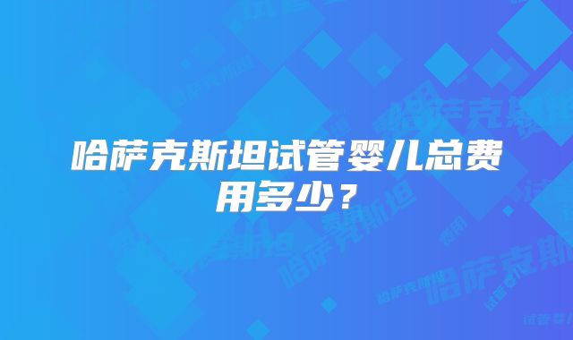 哈萨克斯坦试管婴儿总费用多少?