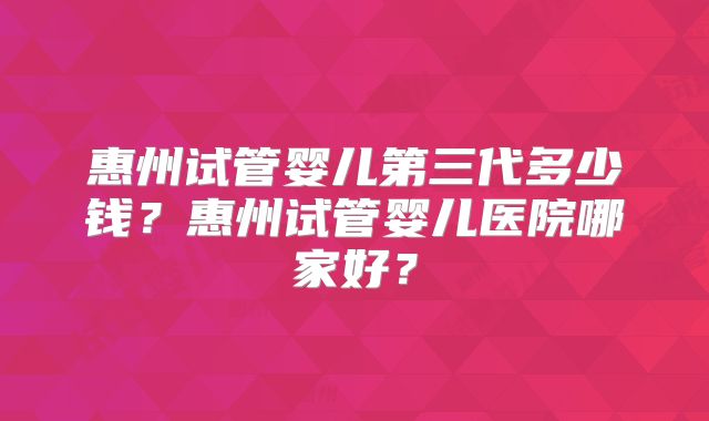 惠州试管婴儿第三代多少钱?惠州试管婴儿医院哪家好?