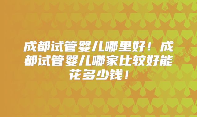 成都试管婴儿哪里好！成都试管婴儿哪家比较好能花多少钱！