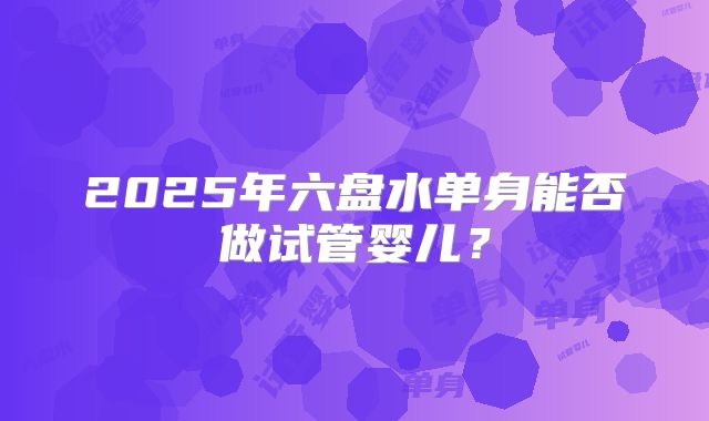 2025年六盘水单身能否做试管婴儿？