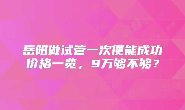 岳阳做试管一次便能成功价格一览，9万够不够？