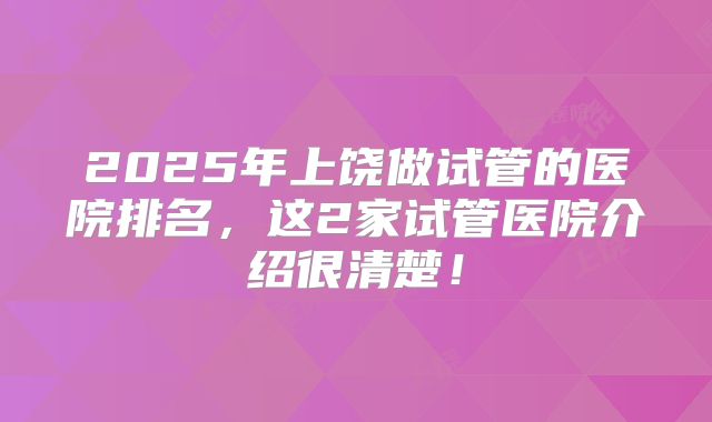 2025年上饶做试管的医院排名，这2家试管医院介绍很清楚！