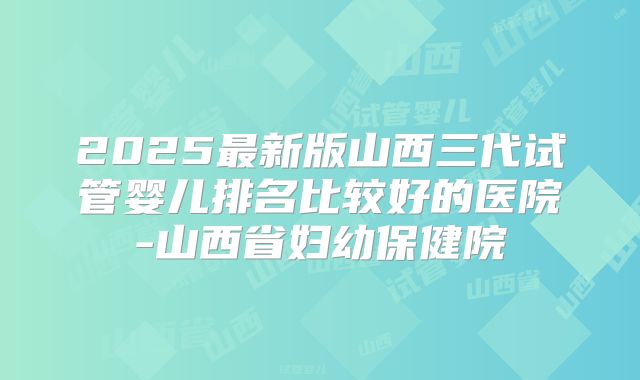2025最新版山西三代试管婴儿排名比较好的医院-山西省妇幼保健院