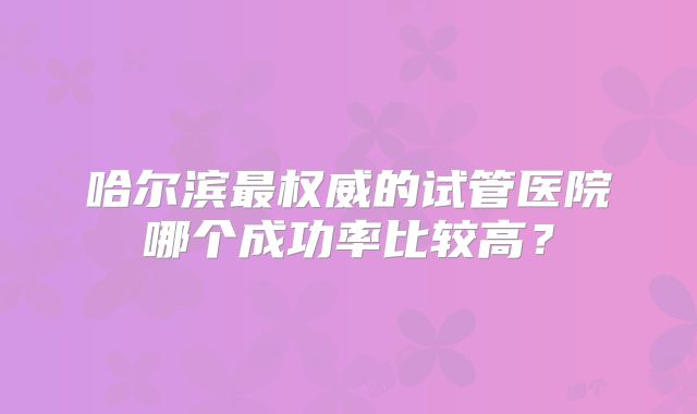 哈尔滨最权威的试管医院哪个成功率比较高？