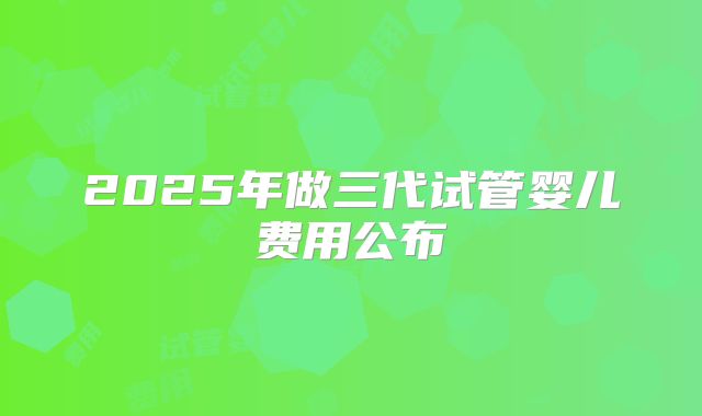 2025年做三代试管婴儿费用公布