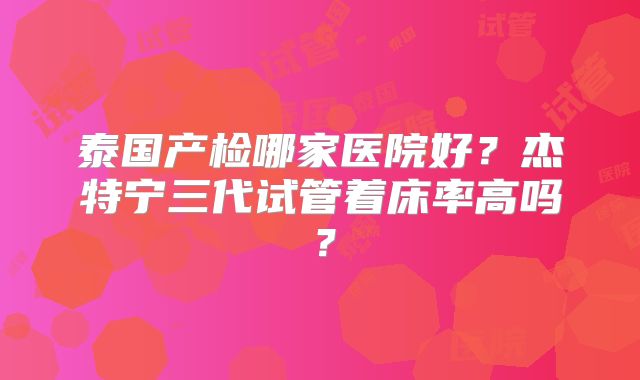 泰国产检哪家医院好?杰特宁三代试管着床率高吗?