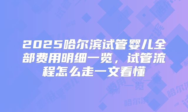 2025哈尔滨试管婴儿全部费用明细一览，试管流程怎么走一文看懂