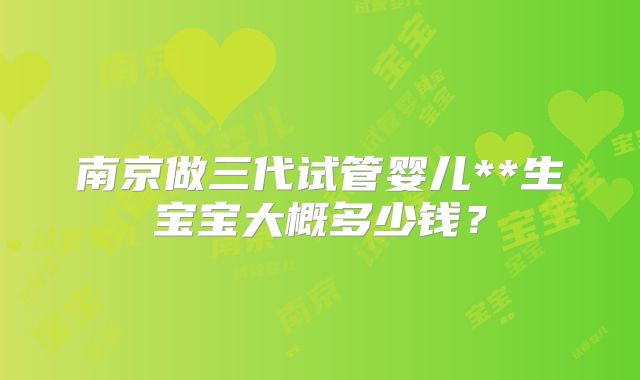 南京做三代试管婴儿**生宝宝大概多少钱？