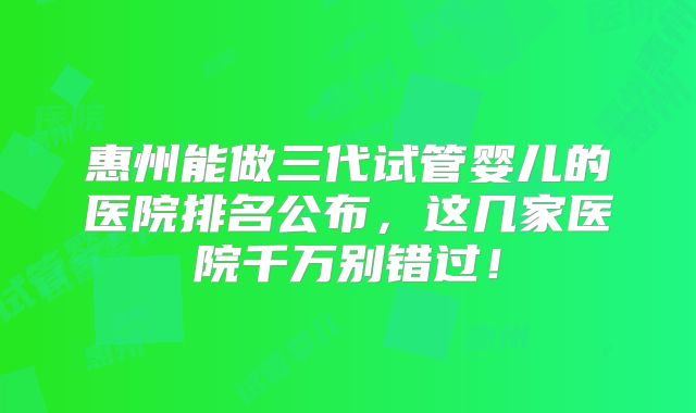 惠州能做三代试管婴儿的医院排名公布，这几家医院千万别错过！