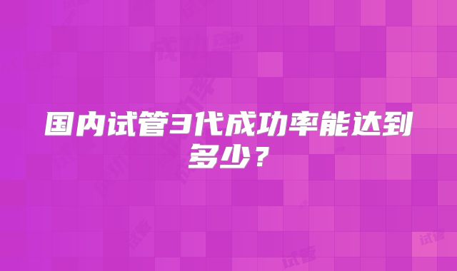 国内试管3代成功率能达到多少？