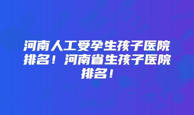 河南人工受孕生孩子医院排名！河南省生孩子医院排名！