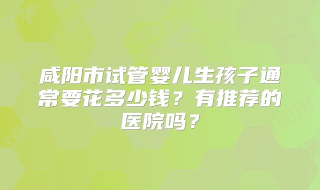 咸阳市试管婴儿生孩子通常要花多少钱?有推荐的医院吗?