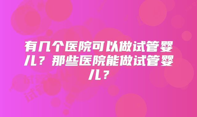 有几个医院可以做试管婴儿？那些医院能做试管婴儿？