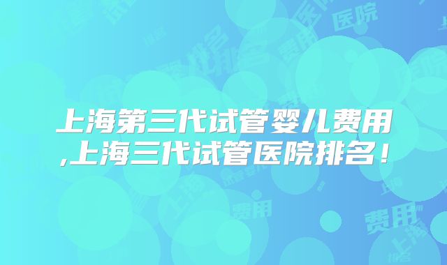 上海第三代试管婴儿费用,上海三代试管医院排名！