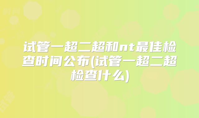 试管一超二超和nt最佳检查时间公布(试管一超二超检查什么)