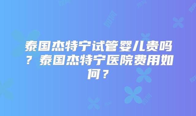 泰国杰特宁试管婴儿贵吗？泰国杰特宁医院费用如何？