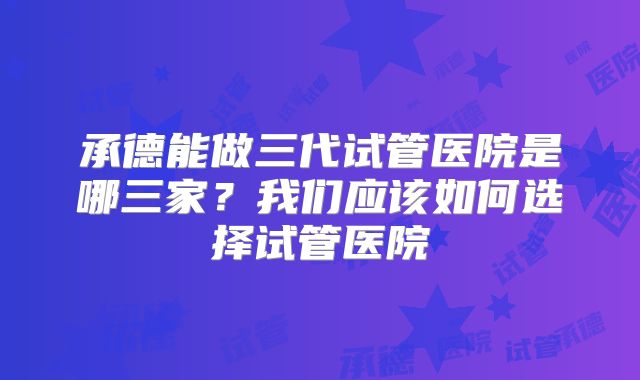承德能做三代试管医院是哪三家？我们应该如何选择试管医院