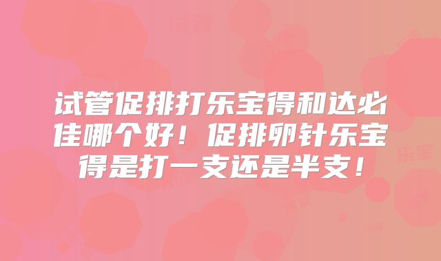试管促排打乐宝得和达必佳哪个好！促排卵针乐宝得是打一支还是半支！