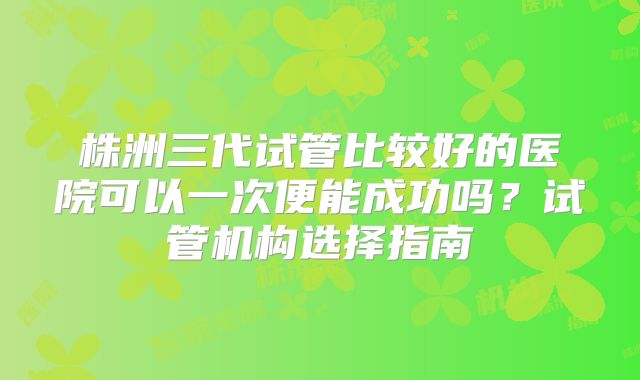 株洲三代试管比较好的医院可以一次便能成功吗？试管机构选择指南