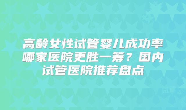 高龄女性试管婴儿成功率哪家医院更胜一筹？国内试管医院推荐盘点