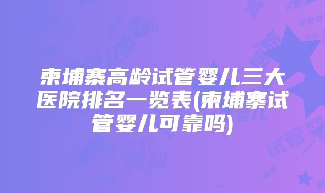 柬埔寨高龄试管婴儿三大医院排名一览表(柬埔寨试管婴儿可靠吗)