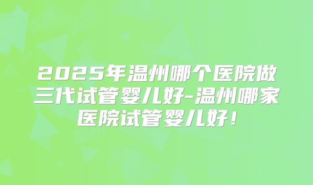 2025年温州哪个医院做三代试管婴儿好-温州哪家医院试管婴儿好!