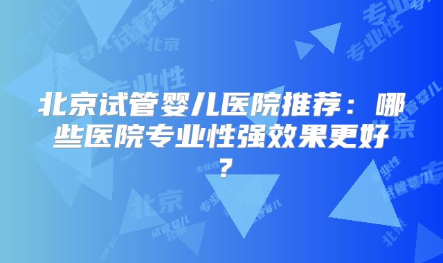 北京试管婴儿医院推荐:哪些医院专业性强效果更好?