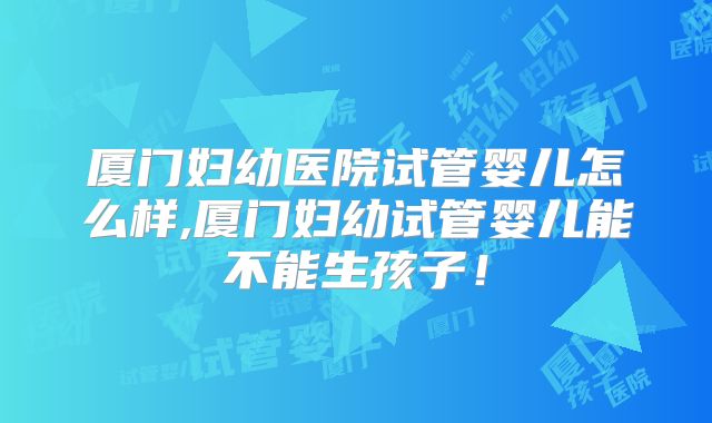 厦门妇幼医院试管婴儿怎么样,厦门妇幼试管婴儿能不能生孩子！