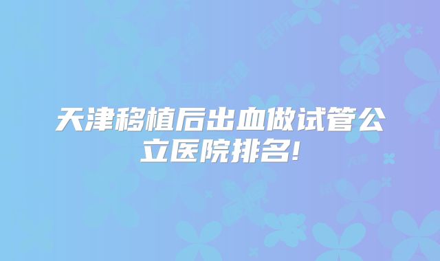 天津移植后出血做试管公立医院排名!