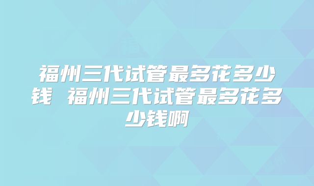 福州三代试管最多花多少钱 福州三代试管最多花多少钱啊