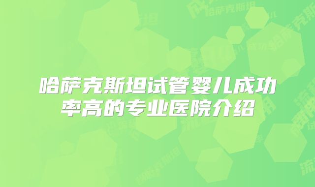 哈萨克斯坦试管婴儿成功率高的专业医院介绍