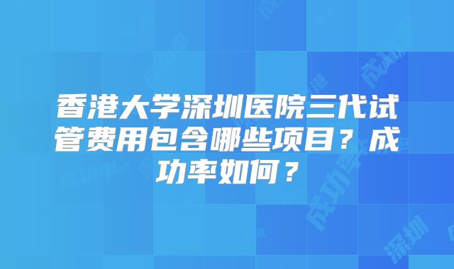 香港大学深圳医院三代试管费用包含哪些项目？成功率如何？