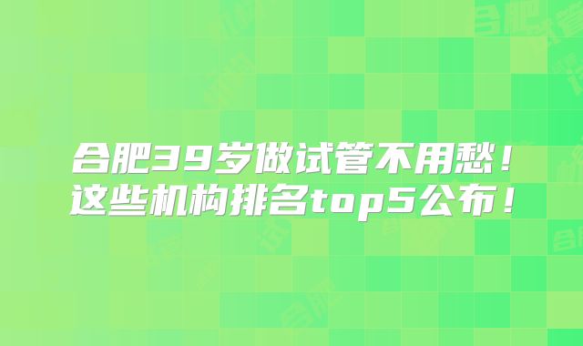 合肥39岁做试管不用愁！这些机构排名top5公布！