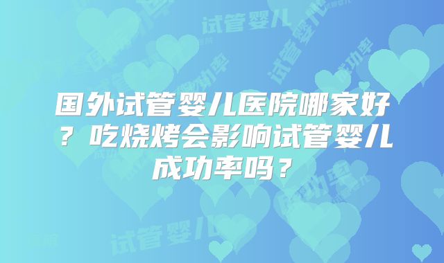国外试管婴儿医院哪家好?吃烧烤会影响试管婴儿成功率吗?
