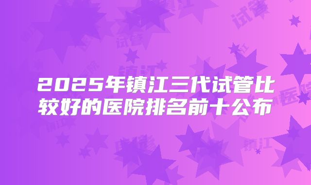 2025年镇江三代试管比较好的医院排名前十公布