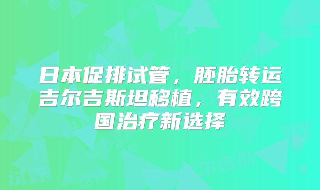 日本促排试管，胚胎转运吉尔吉斯坦移植，有效跨国治疗新选择
