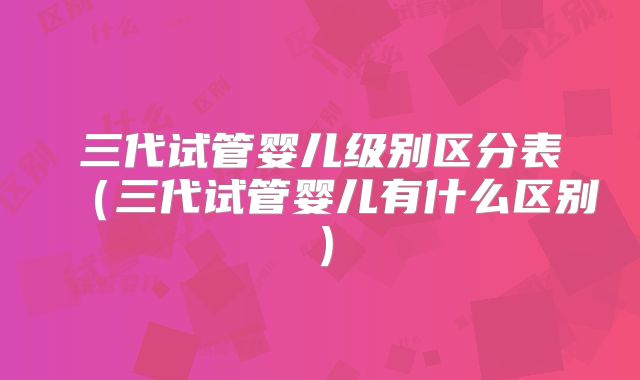 三代试管婴儿级别区分表(三代试管婴儿有什么区别)