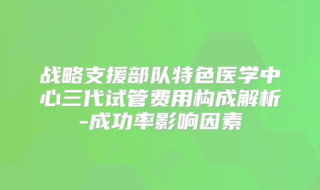 战略支援部队特色医学中心三代试管费用构成解析-成功率影响因素