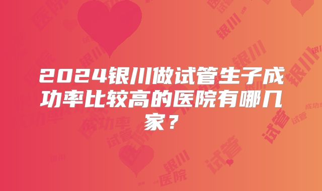 2024银川做试管生子成功率比较高的医院有哪几家？