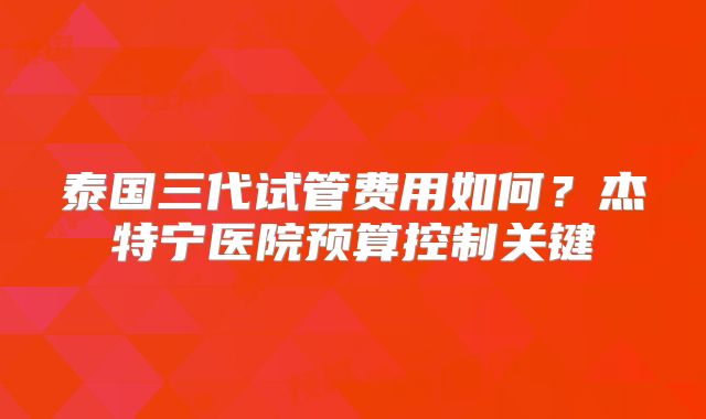 泰国三代试管费用如何？杰特宁医院预算控制关键