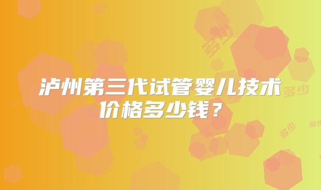 泸州第三代试管婴儿技术价格多少钱?