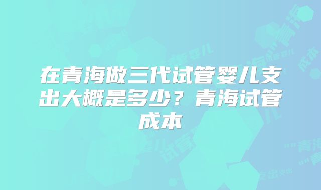 在青海做三代试管婴儿支出大概是多少?青海试管成本