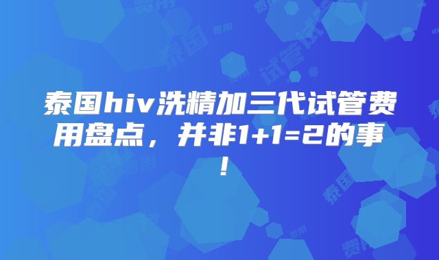 泰国hiv洗精加三代试管费用盘点，并非1+1=2的事！