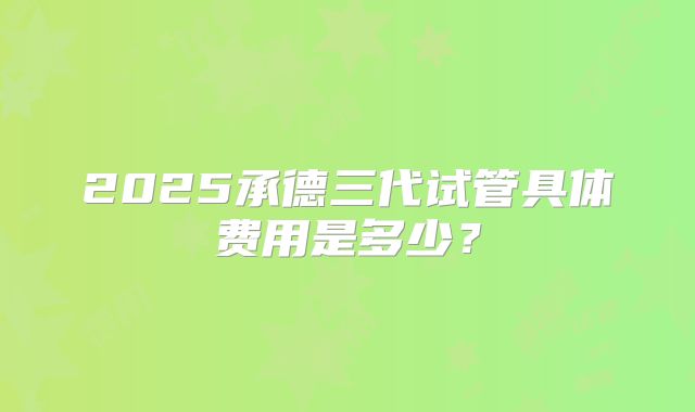 2025承德三代试管具体费用是多少？