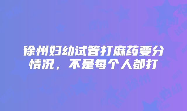徐州妇幼试管打麻药要分情况，不是每个人都打