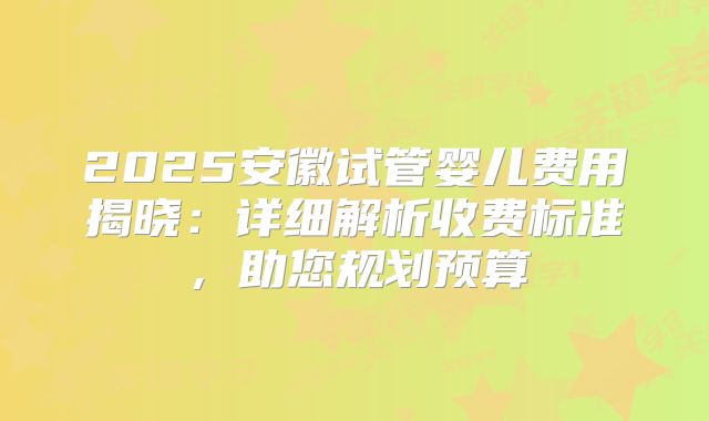 2025安徽试管婴儿费用揭晓:详细解析收费标准,助您规划预算