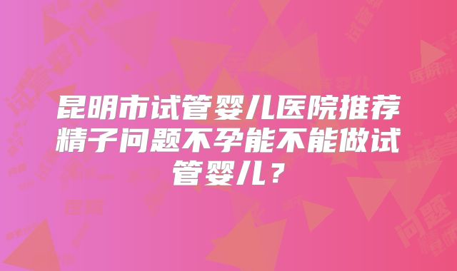 昆明市试管婴儿医院推荐精子问题不孕能不能做试管婴儿？