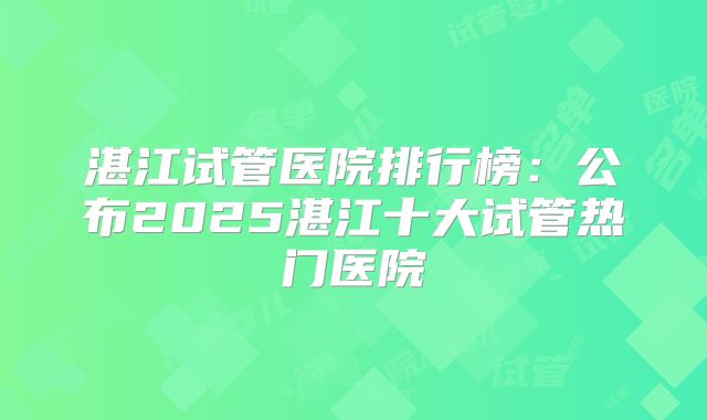 湛江试管医院排行榜：公布2025湛江十大试管热门医院